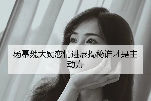 杨幂魏大勋恋情进展揭秘谁才是主动方